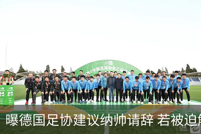 曝德国足协建议纳帅请辞 若被迫解雇将付七位数遣散费