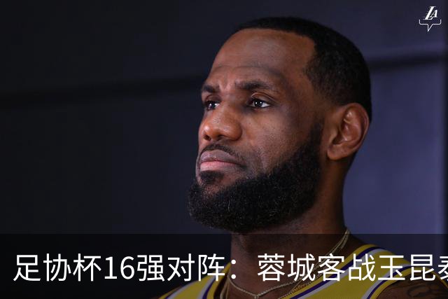 足协杯16强对阵：蓉城客战玉昆泰山战三镇 国安遭遇中乙队